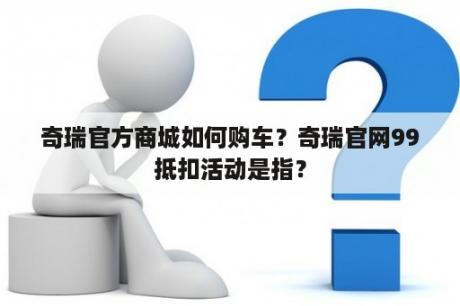 奇瑞官方商城如何购车？奇瑞官网99抵扣活动是指？