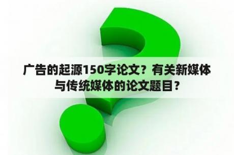 广告的起源150字论文？有关新媒体与传统媒体的论文题目？