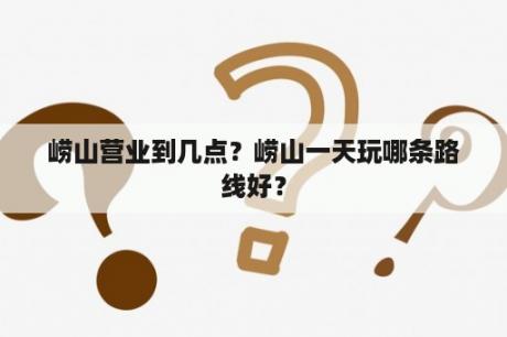 崂山营业到几点？崂山一天玩哪条路线好？