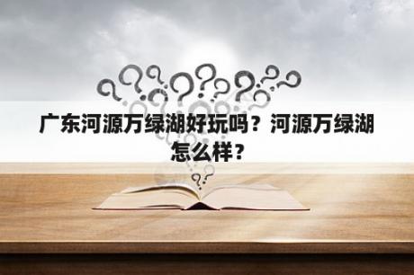 广东河源万绿湖好玩吗？河源万绿湖怎么样？