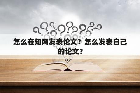 怎么在知网发表论文？怎么发表自己的论文？