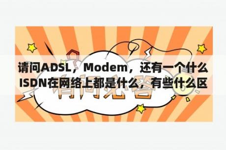 请问ADSL，Modem，还有一个什么ISDN在网络上都是什么，有些什么区别，各有什么好处呢，还有？ADSL拨号上网的是什么意思啊？