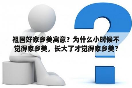 祖国好家乡美寓意？为什么小时候不觉得家乡美，长大了才觉得家乡美？