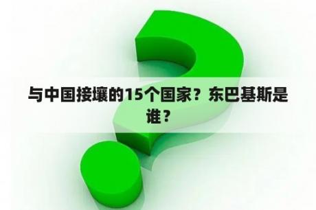 与中国接壤的15个国家？东巴基斯是谁？