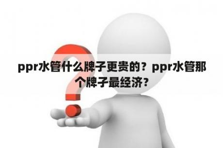 ppr水管什么牌子更贵的？ppr水管那个牌孑最经济？