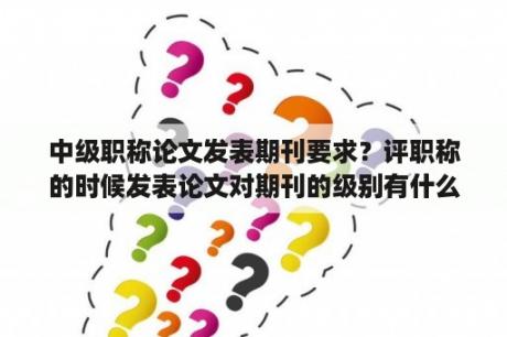 中级职称论文发表期刊要求？评职称的时候发表论文对期刊的级别有什么要求吗？