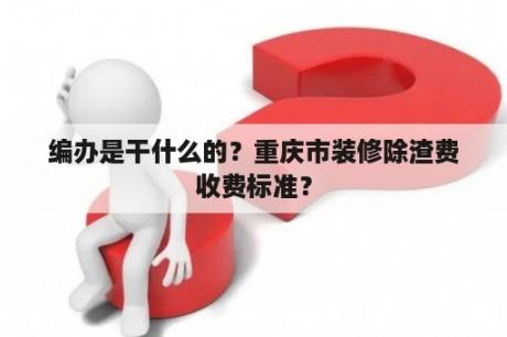 编办是干什么的？重庆市装修除渣费收费标准？