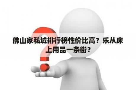 佛山家私城排行榜性价比高？乐从床上用品一条街？