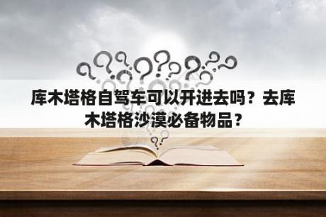 库木塔格自驾车可以开进去吗？去库木塔格沙漠必备物品？