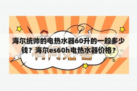 海尔统帅的电热水器60升的一般多少钱？海尔es60h电热水器价格？