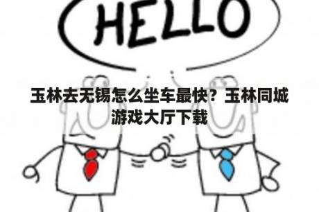 玉林去无锡怎么坐车最快？玉林同城游戏大厅下载