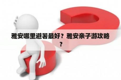 雅安哪里避暑最好？雅安亲子游攻略？