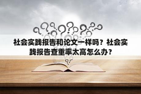 社会实践报告和论文一样吗？社会实践报告查重率太高怎么办？