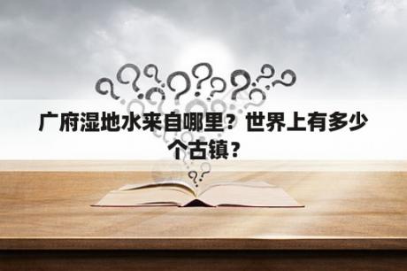 广府湿地水来自哪里？世界上有多少个古镇？