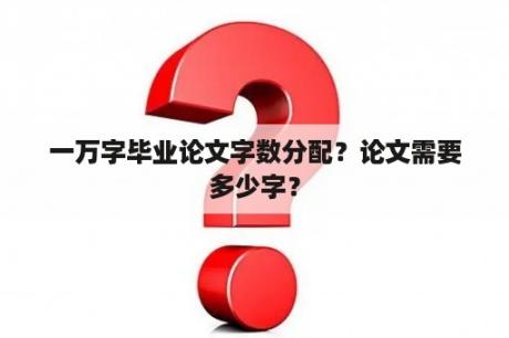 一万字毕业论文字数分配？论文需要多少字？