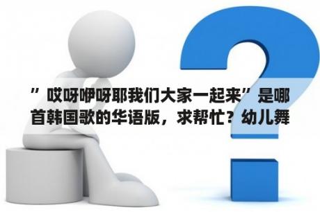 ”哎呀咿呀耶我们大家一起来”是哪首韩国歌的华语版，求帮忙？幼儿舞蹈大家一起来报幕词？