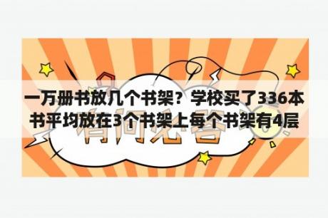 一万册书放几个书架？学校买了336本书平均放在3个书架上每个书架有4层平均每头层放多少本？