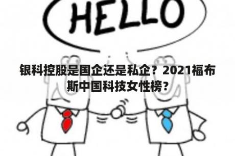 银科控股是国企还是私企？2021福布斯中国科技女性榜？