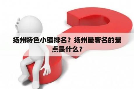 扬州特色小镇排名？扬州最著名的景点是什么？