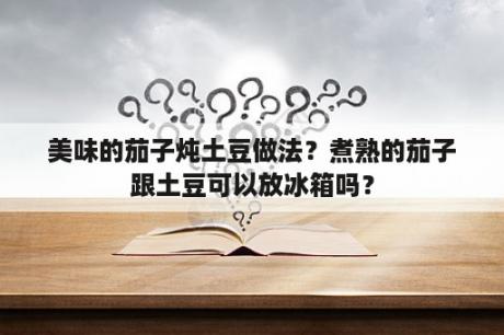 美味的茄子炖土豆做法？煮熟的茄子跟土豆可以放冰箱吗？