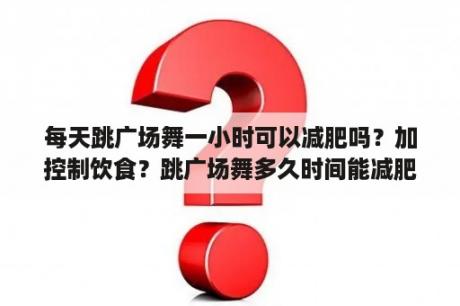 每天跳广场舞一小时可以减肥吗？加控制饮食？跳广场舞多久时间能减肥？