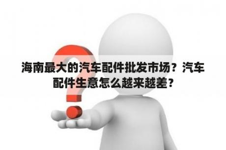 海南最大的汽车配件批发市场？汽车配件生意怎么越来越差？