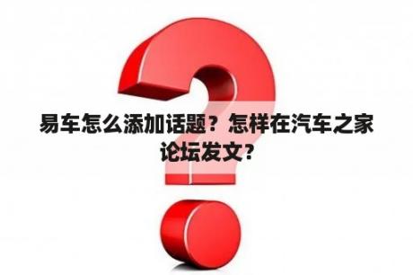 易车怎么添加话题？怎样在汽车之家论坛发文？