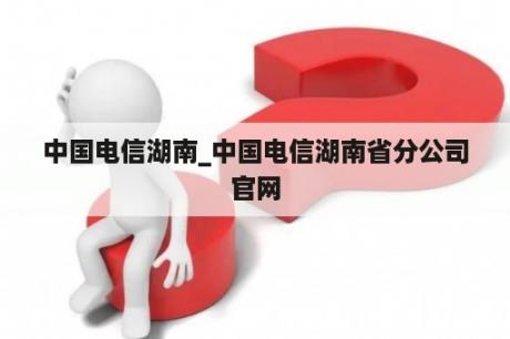 中国电信湖南_中国电信湖南省分公司官网