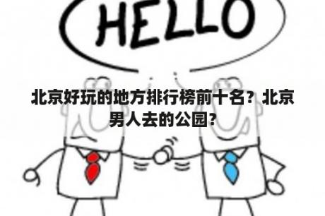 北京好玩的地方排行榜前十名？北京男人去的公园？