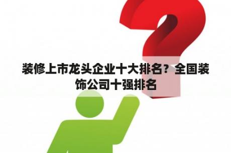 装修上市龙头企业十大排名？全国装饰公司十强排名