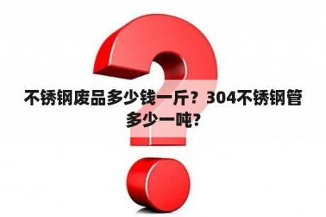 不锈钢废品多少钱一斤？304不锈钢管多少一吨？