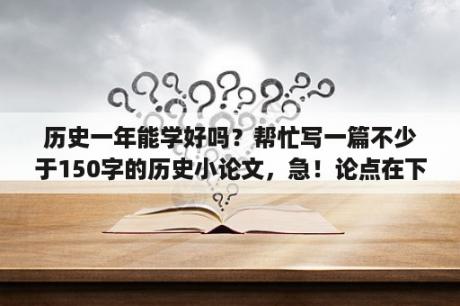 历史一年能学好吗？帮忙写一篇不少于150字的历史小论文，急！论点在下？