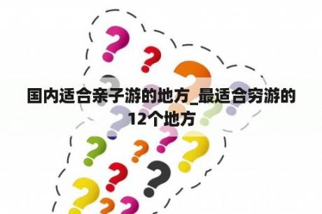 国内适合亲子游的地方_最适合穷游的12个地方