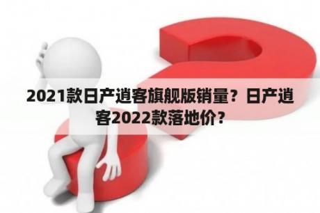 2021款日产逍客旗舰版销量？日产逍客2022款落地价？