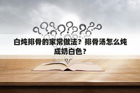 白炖排骨的家常做法？排骨汤怎么炖成奶白色？