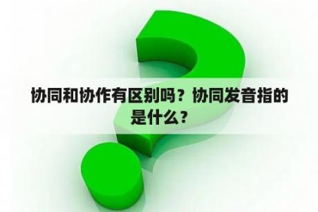 协同和协作有区别吗？协同发音指的是什么？