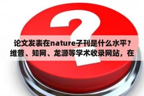 论文发表在nature子刊是什么水平？维普、知网、龙源等学术收录网站，在发表论文时候有什么区别？