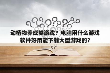 动植物养成类游戏？电脑用什么游戏软件好用能下载大型游戏的？