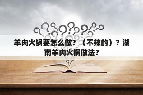 羊肉火锅要怎么做？（不辣的）？湖南羊肉火锅做法？