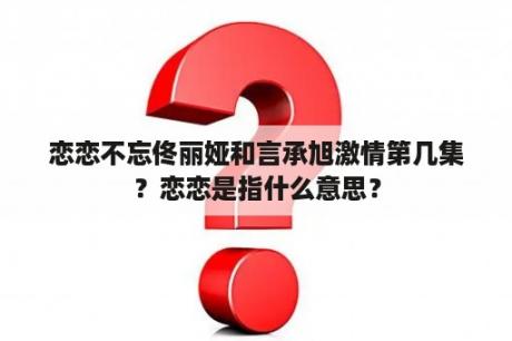 恋恋不忘佟丽娅和言承旭激情第几集？恋恋是指什么意思？