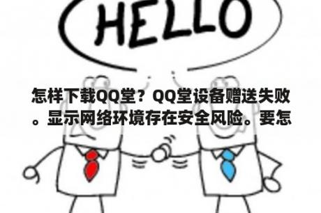 怎样下载QQ堂？QQ堂设备赠送失败。显示网络环境存在安全风险。要怎样弄？