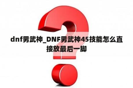 dnf男武神_DNF男武神45技能怎么直接放最后一脚