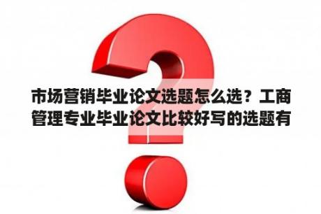 市场营销毕业论文选题怎么选？工商管理专业毕业论文比较好写的选题有哪些？