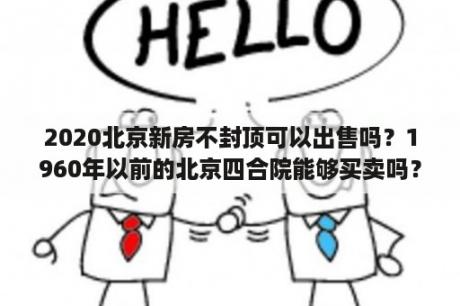 2020北京新房不封顶可以出售吗？1960年以前的北京四合院能够买卖吗？