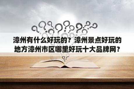 漳州有什么好玩的？漳州景点好玩的地方漳州市区哪里好玩十大品牌网？