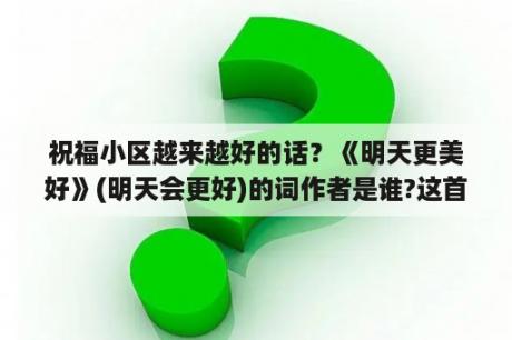 祝福小区越来越好的话？《明天更美好》(明天会更好)的词作者是谁?这首歌是在什么背景下创作的？