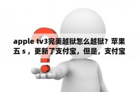 apple tv3完美越狱怎么越狱？苹果五ｓ，更新了支付宝，但是，支付宝闪退打不开怎么办。苹果五ｓ越狱了。重启或重装软件都没有什么用？