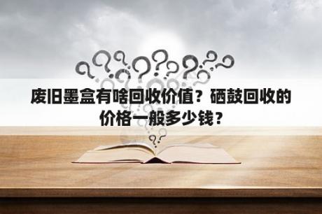 废旧墨盒有啥回收价值？硒鼓回收的价格一般多少钱？