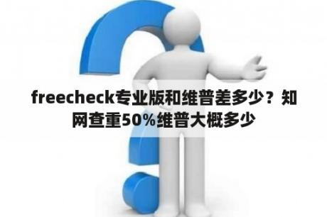 freecheck专业版和维普差多少？知网查重50%维普大概多少