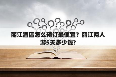 丽江酒店怎么预订最便宜？丽江两人游5天多少钱?